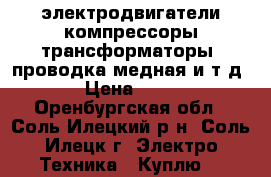 электродвигатели,компрессоры,трансформаторы ,проводка медная и т д. › Цена ­ 100 - Оренбургская обл., Соль-Илецкий р-н, Соль-Илецк г. Электро-Техника » Куплю   